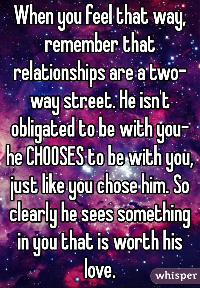 When you feel that way, remember that relationships are a two-way street. He isn't obligated to be with you- he CHOOSES to be with you, just like you chose him. So clearly he sees something in you that is worth his love. 