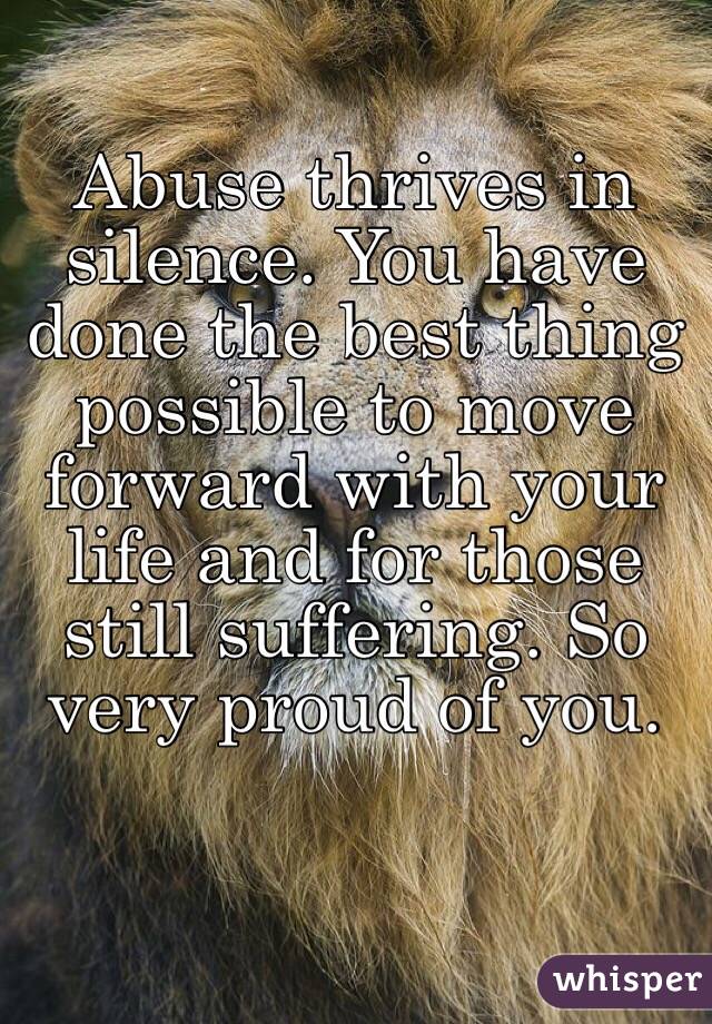 Abuse thrives in silence. You have done the best thing possible to move forward with your life and for those still suffering. So very proud of you.