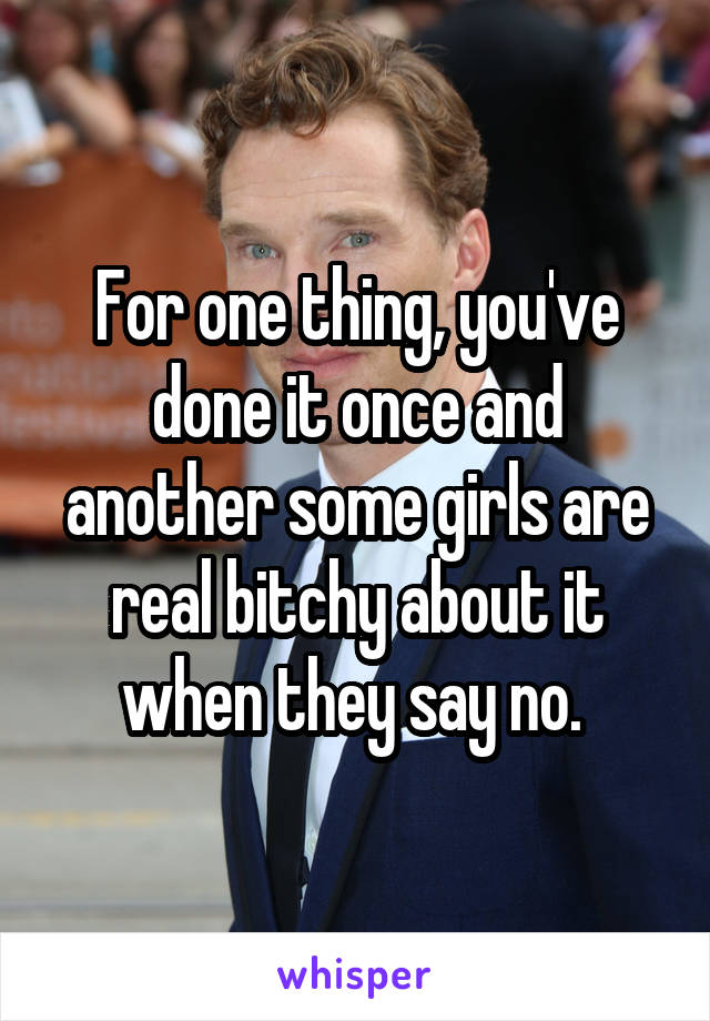 For one thing, you've done it once and another some girls are real bitchy about it when they say no. 