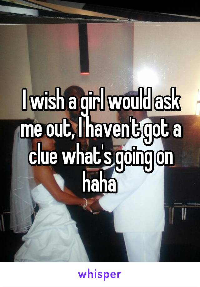 I wish a girl would ask me out, I haven't got a clue what's going on haha 