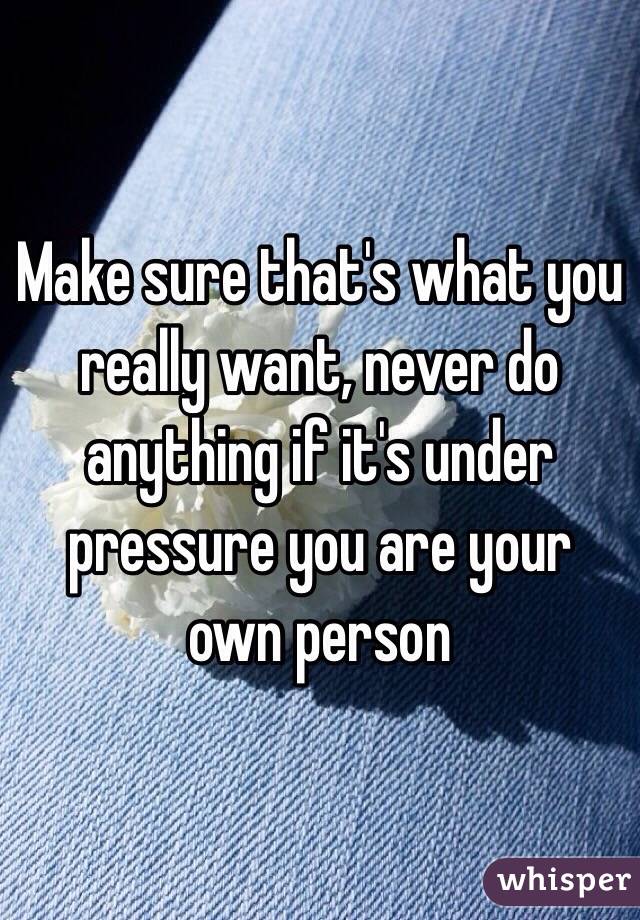 Make sure that's what you really want, never do anything if it's under pressure you are your own person 