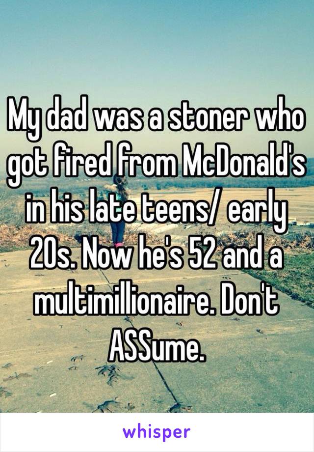 My dad was a stoner who got fired from McDonald's in his late teens/ early 20s. Now he's 52 and a multimillionaire. Don't ASSume. 