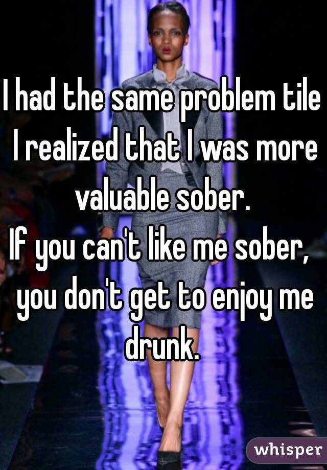 I had the same problem tile I realized that I was more valuable sober. 
If you can't like me sober,  you don't get to enjoy me drunk. 