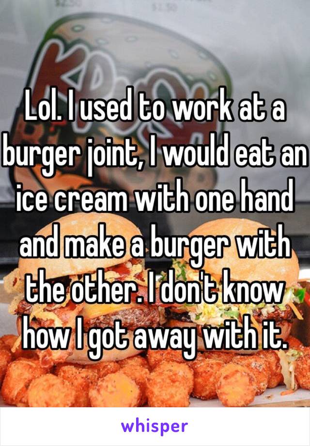 Lol. I used to work at a burger joint, I would eat an ice cream with one hand and make a burger with the other. I don't know how I got away with it.