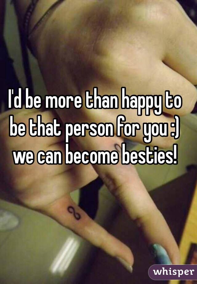 I'd be more than happy to be that person for you :) we can become besties!