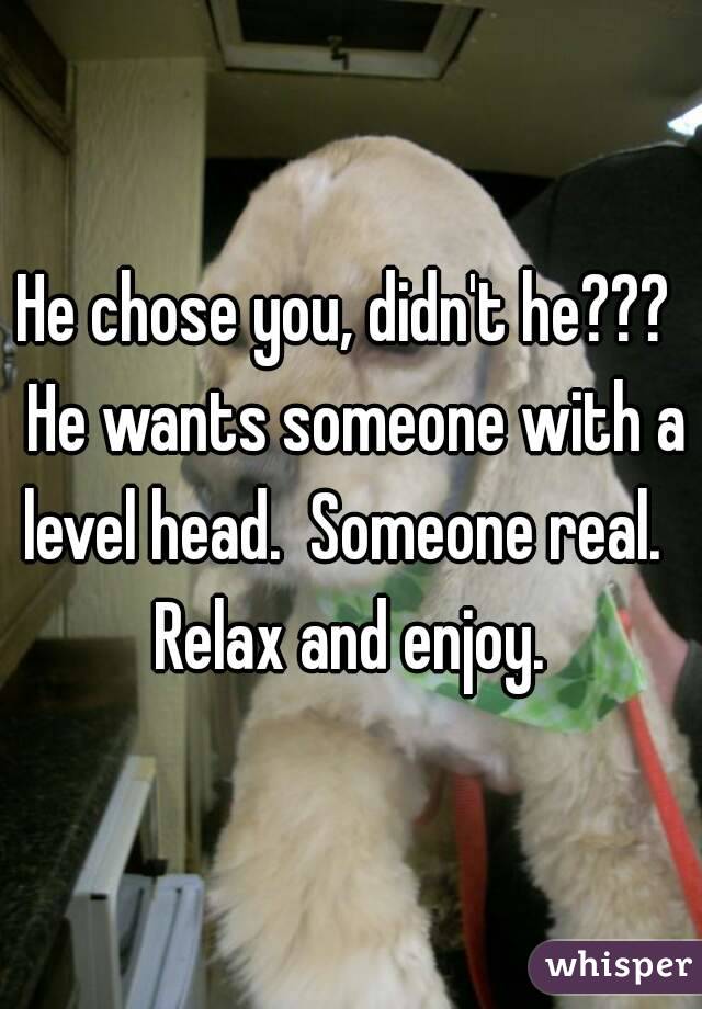 He chose you, didn't he???  He wants someone with a level head.  Someone real.  
Relax and enjoy.