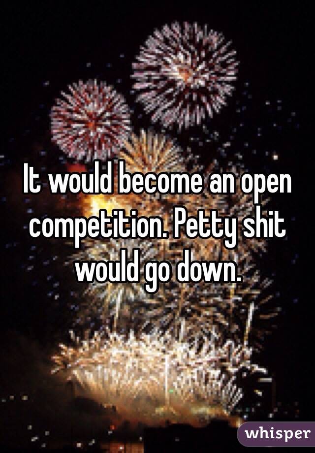 It would become an open competition. Petty shit would go down. 