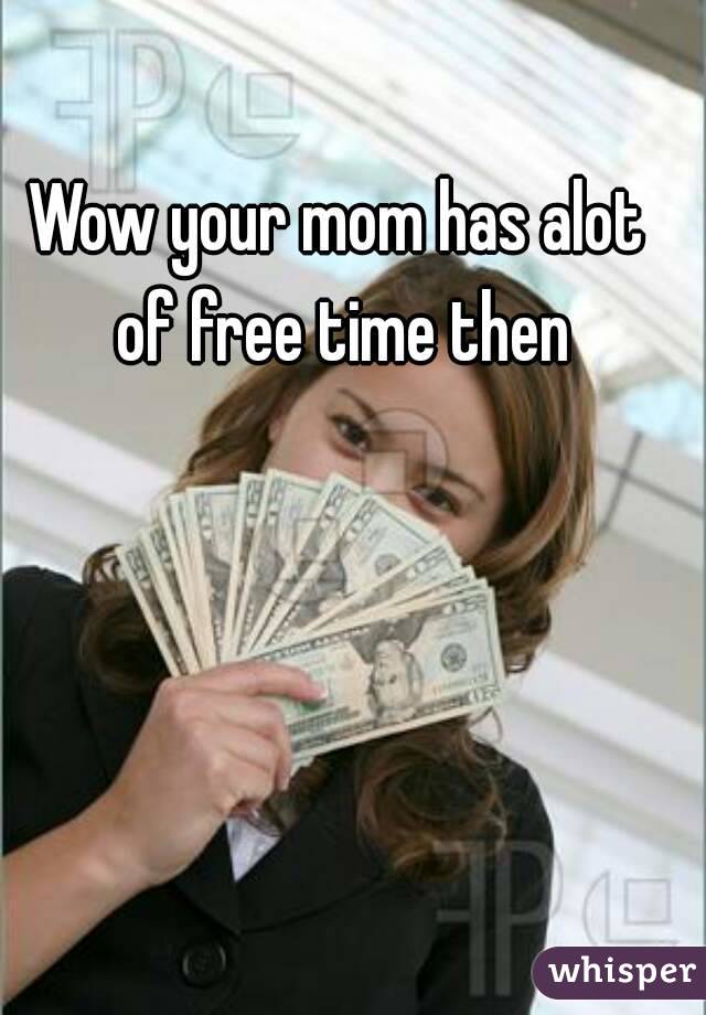Wow your mom has alot of free time then