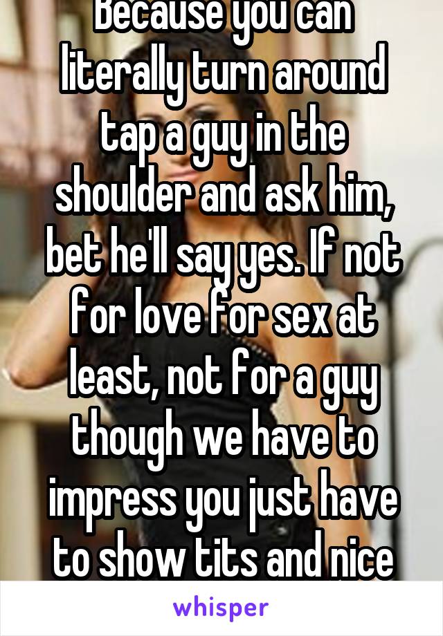 Because you can literally turn around tap a guy in the shoulder and ask him, bet he'll say yes. If not for love for sex at least, not for a guy though we have to impress you just have to show tits and nice smile. 