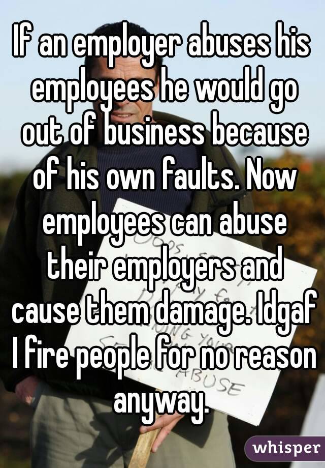 If an employer abuses his employees he would go out of business because of his own faults. Now employees can abuse their employers and cause them damage. Idgaf I fire people for no reason anyway. 