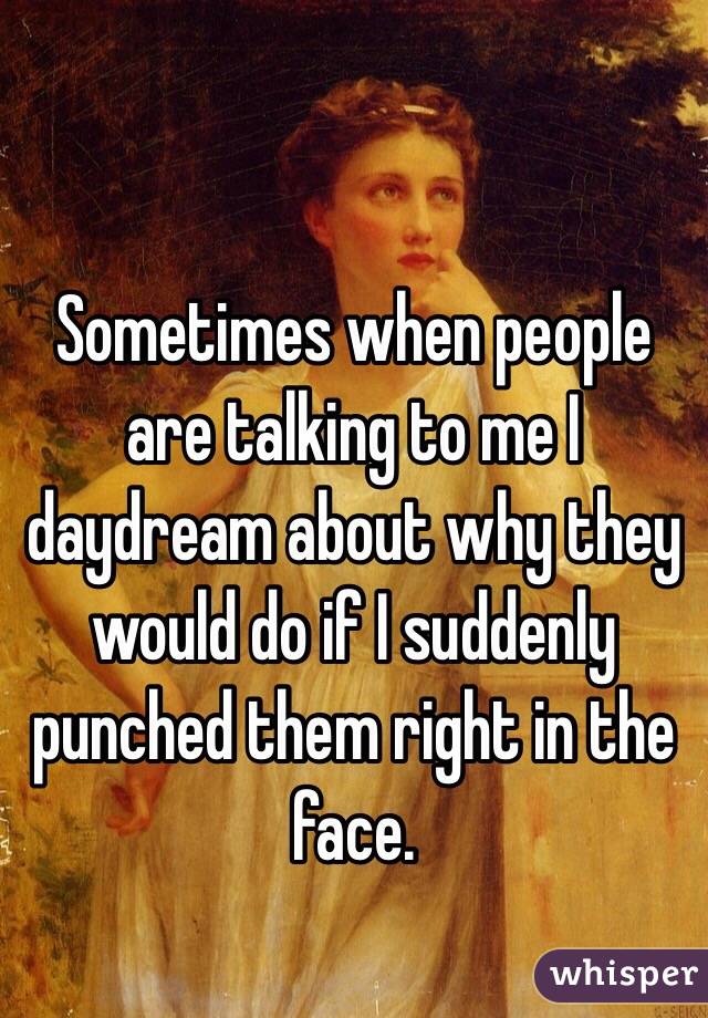 Sometimes when people are talking to me I daydream about why they would do if I suddenly punched them right in the face.