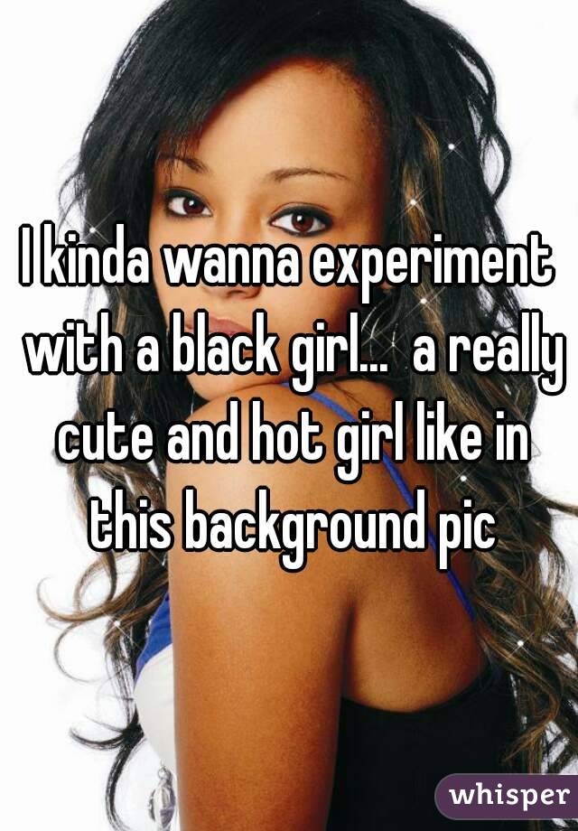 I kinda wanna experiment with a black girl...  a really cute and hot girl like in this background pic