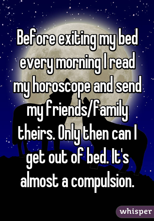 Before exiting my bed every morning I read my horoscope and send my friends/family theirs. Only then can I get out of bed. It's almost a compulsion.
