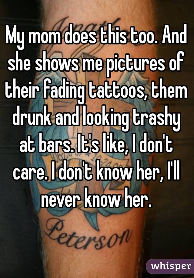 My mom does this too. And she shows me pictures of their fading tattoos, them drunk and looking trashy at bars. It's like, I don't care. I don't know her, I'll never know her. 