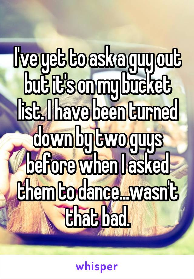 I've yet to ask a guy out but it's on my bucket list. I have been turned down by two guys before when I asked them to dance...wasn't that bad.