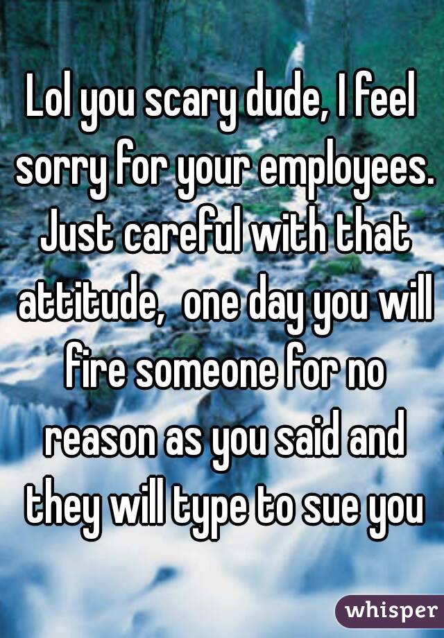 Lol you scary dude, I feel sorry for your employees. Just careful with that attitude,  one day you will fire someone for no reason as you said and they will type to sue you