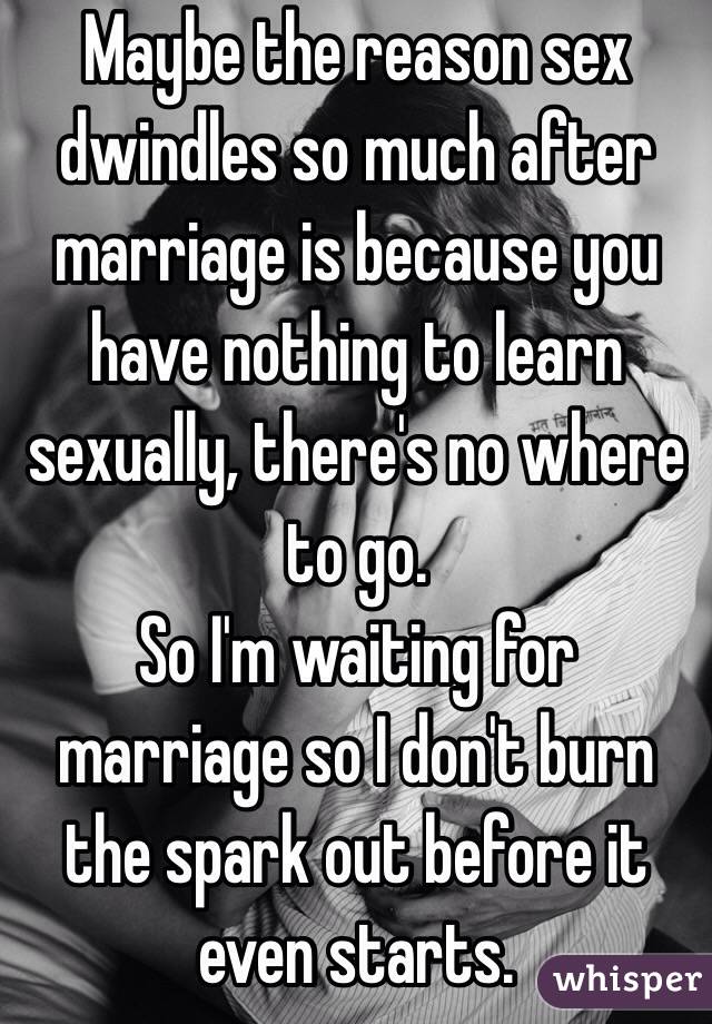 Maybe the reason sex dwindles so much after marriage is because you have nothing to learn sexually, there's no where to go. 
So I'm waiting for marriage so I don't burn the spark out before it even starts. 