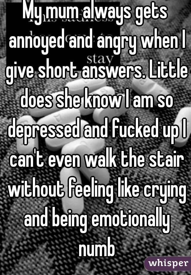 My mum always gets annoyed and angry when I give short answers. Little does she know I am so depressed and fucked up I can't even walk the stair without feeling like crying and being emotionally numb