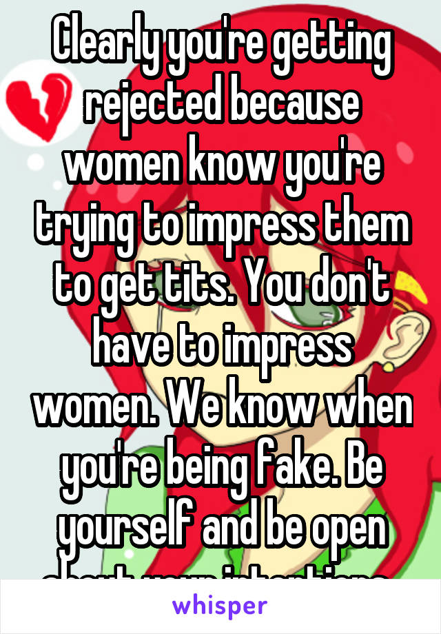Clearly you're getting rejected because women know you're trying to impress them to get tits. You don't have to impress women. We know when you're being fake. Be yourself and be open about your intentions. 