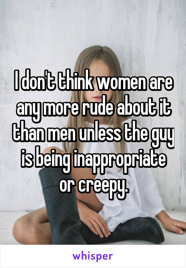 I don't think women are any more rude about it than men unless the guy is being inappropriate or creepy.