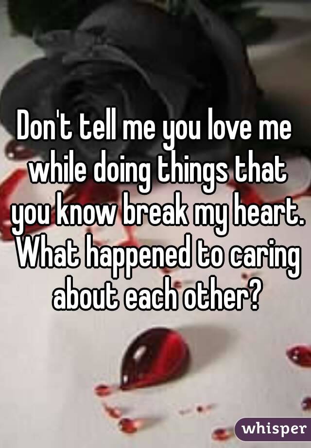 Don't tell me you love me while doing things that you know break my heart. What happened to caring about each other?
