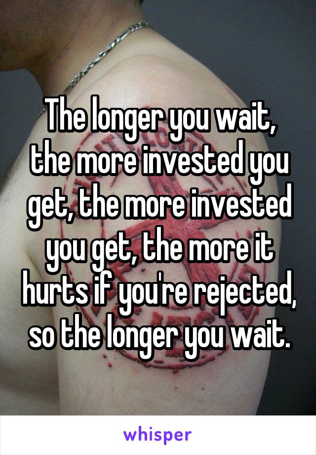 The longer you wait, the more invested you get, the more invested you get, the more it hurts if you're rejected, so the longer you wait.