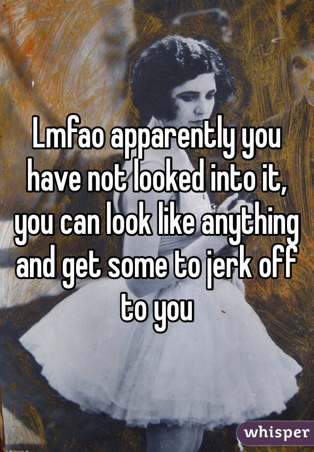 Lmfao apparently you have not looked into it, you can look like anything and get some to jerk off to you