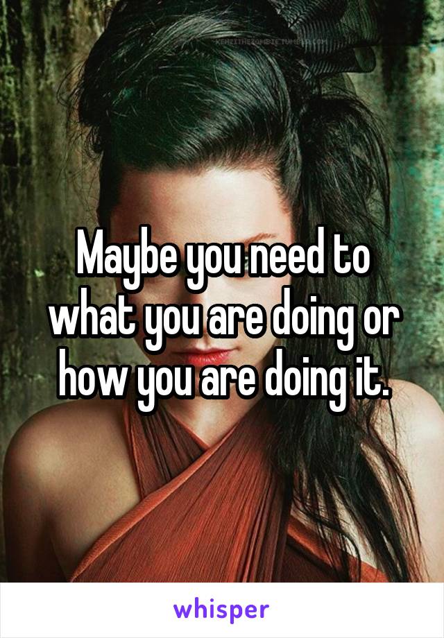 Maybe you need to what you are doing or how you are doing it.