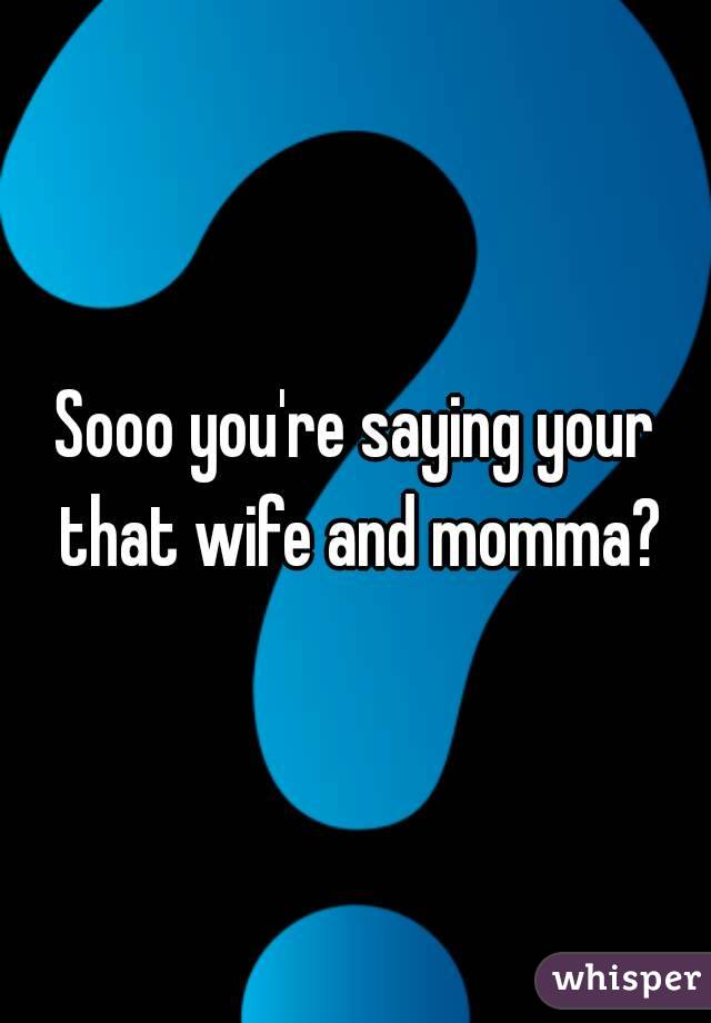 Sooo you're saying your that wife and momma?