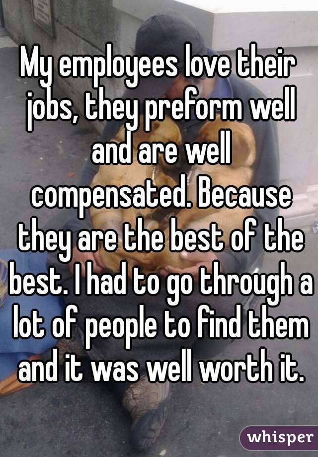 My employees love their jobs, they preform well and are well compensated. Because they are the best of the best. I had to go through a lot of people to find them and it was well worth it.