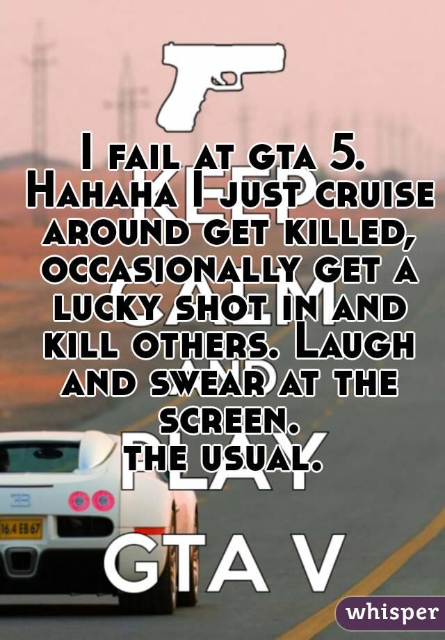 I fail at gta 5. Hahaha I just cruise around get killed, occasionally get a lucky shot in and kill others. Laugh and swear at the screen.
the usual.