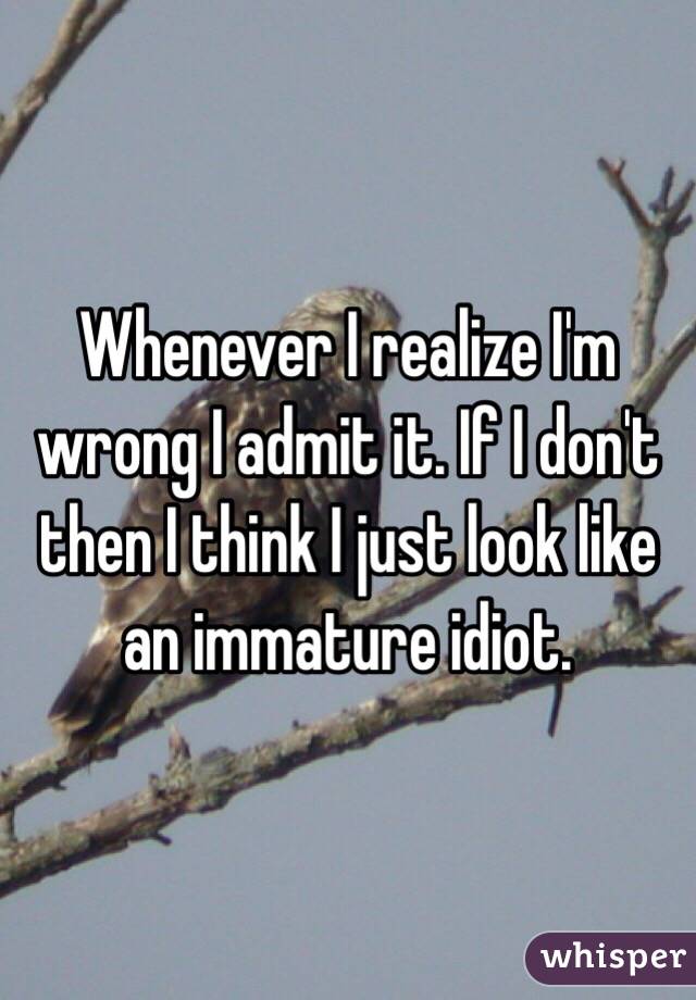 Whenever I realize I'm wrong I admit it. If I don't then I think I just look like an immature idiot.
