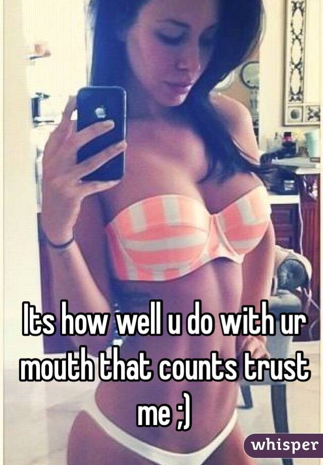 Its how well u do with ur mouth that counts trust me ;)