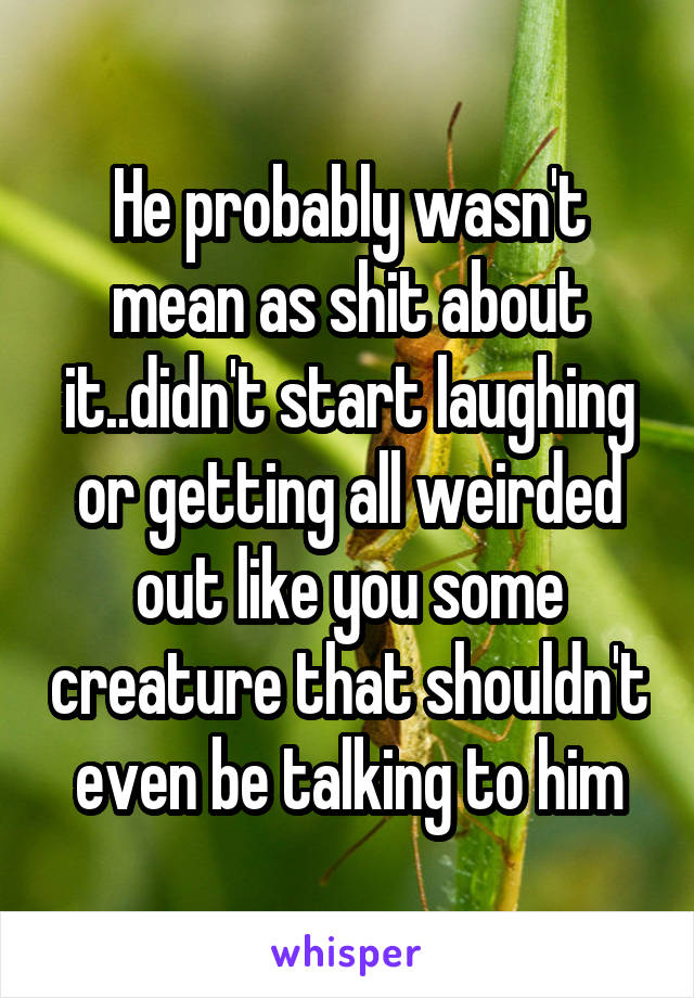 He probably wasn't mean as shit about it..didn't start laughing or getting all weirded out like you some creature that shouldn't even be talking to him