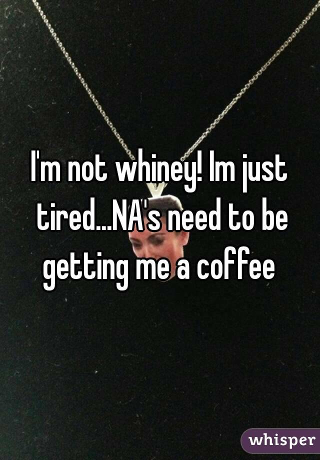 I'm not whiney! Im just tired...NA's need to be getting me a coffee 