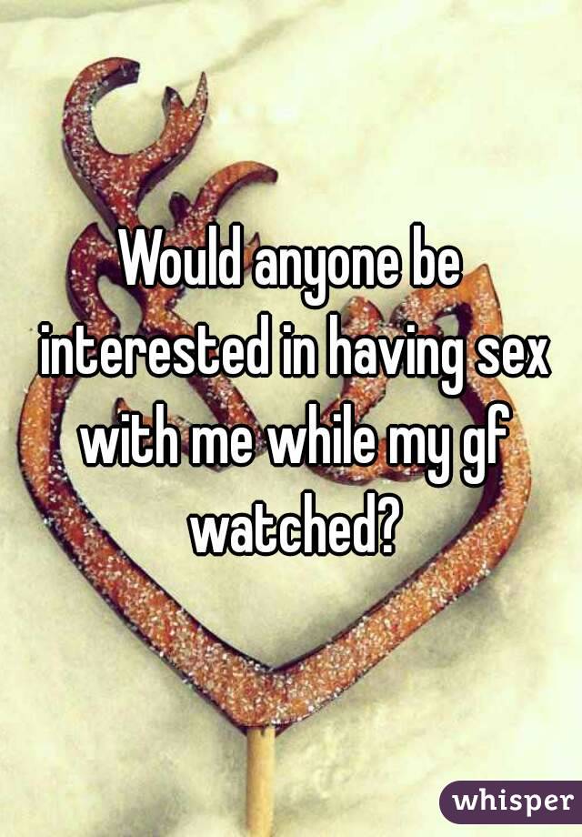 Would anyone be interested in having sex with me while my gf watched?