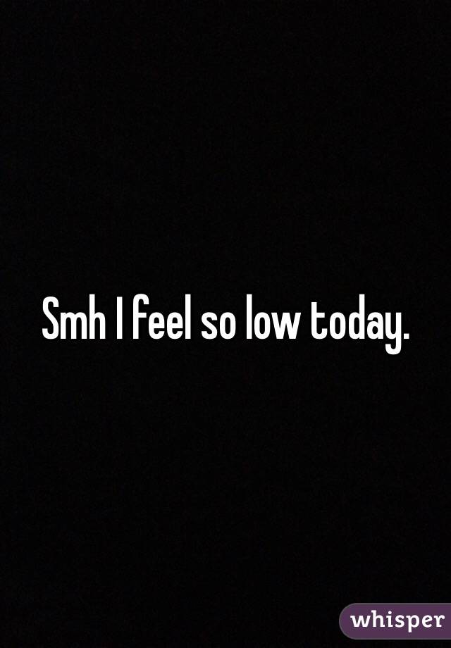 Smh I feel so low today. 