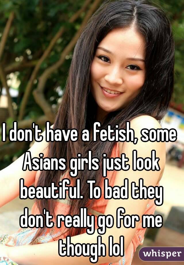 I don't have a fetish, some Asians girls just look beautiful. To bad they don't really go for me though lol