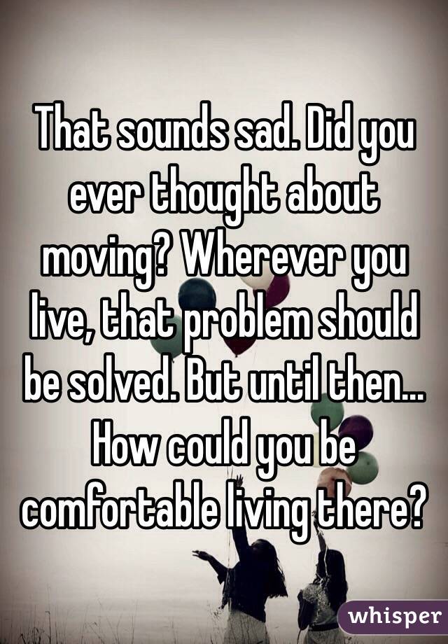 That sounds sad. Did you ever thought about moving? Wherever you live, that problem should be solved. But until then... How could you be comfortable living there?