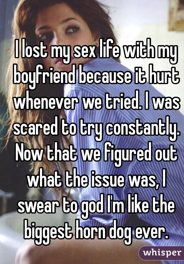 I lost my sex life with my boyfriend because it hurt whenever we tried. I was scared to try constantly.  Now that we figured out what the issue was, I swear to god I'm like the biggest horn dog ever. 