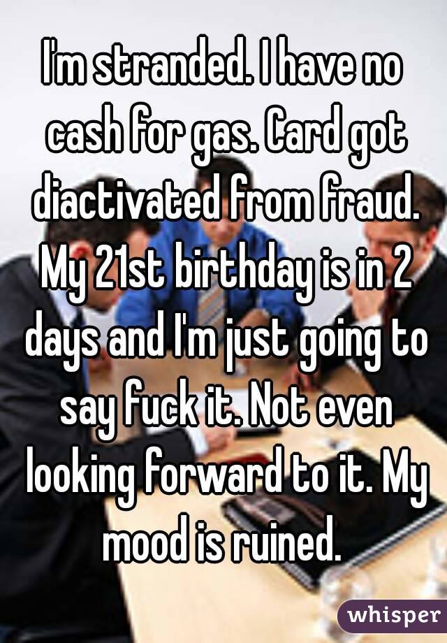 I'm stranded. I have no cash for gas. Card got diactivated from fraud. My 21st birthday is in 2 days and I'm just going to say fuck it. Not even looking forward to it. My mood is ruined. 