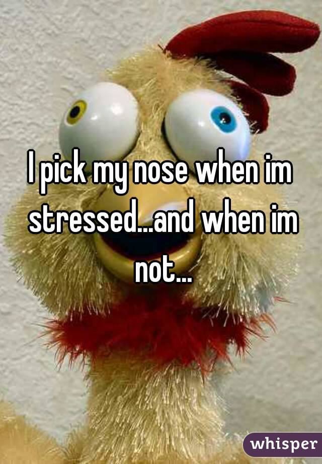I pick my nose when im stressed...and when im not...