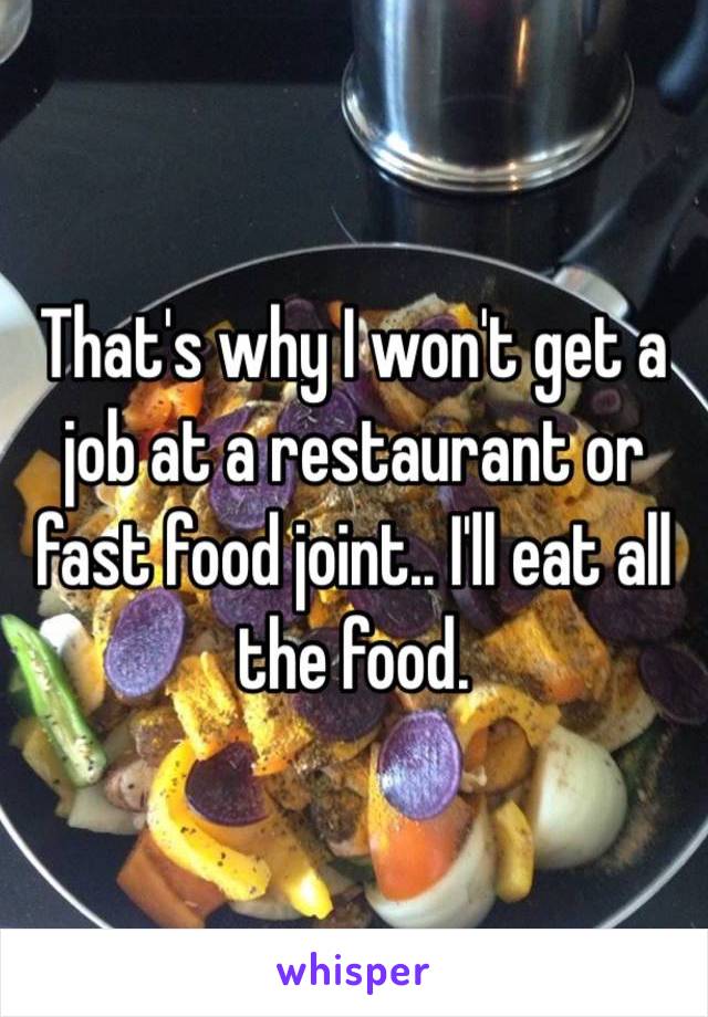 That's why I won't get a job at a restaurant or fast food joint.. I'll eat all the food.