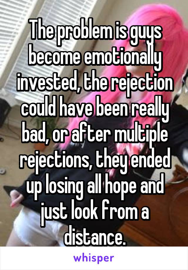 The problem is guys become emotionally invested, the rejection could have been really bad, or after multiple rejections, they ended up losing all hope and just look from a distance.