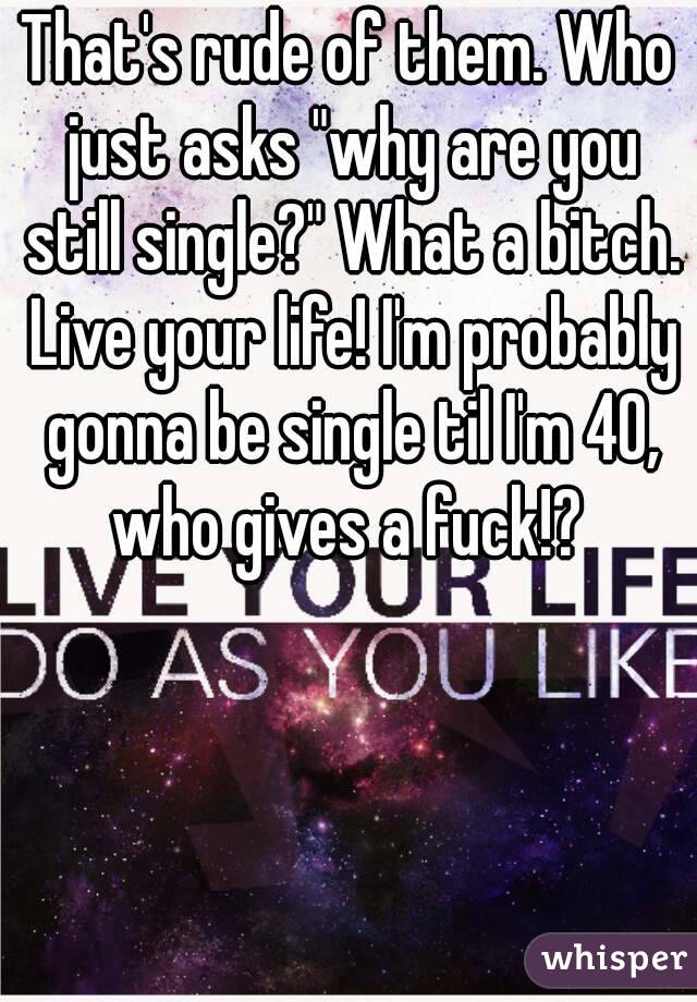 That's rude of them. Who just asks "why are you still single?" What a bitch. Live your life! I'm probably gonna be single til I'm 40, who gives a fuck!? 