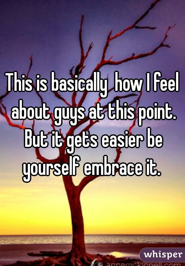 This is basically  how I feel about guys at this point. But it gets easier be yourself embrace it. 