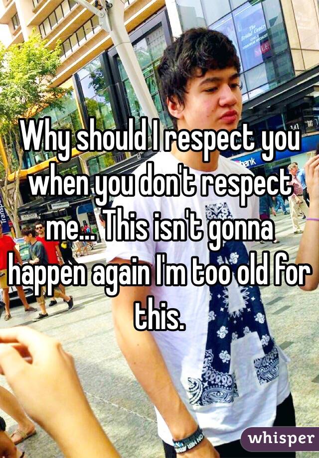 Why should I respect you when you don't respect me... This isn't gonna happen again I'm too old for this. 