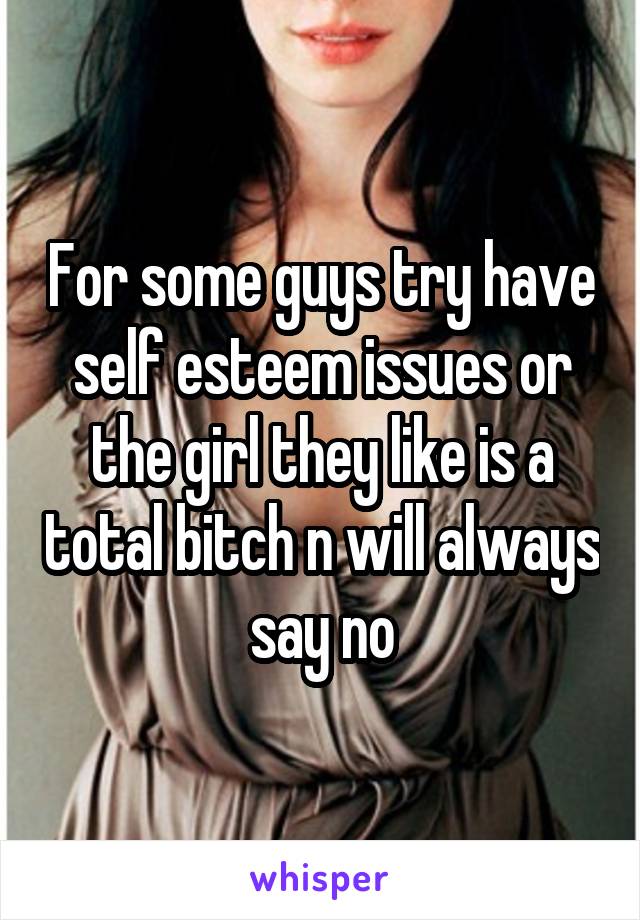 For some guys try have self esteem issues or the girl they like is a total bitch n will always say no