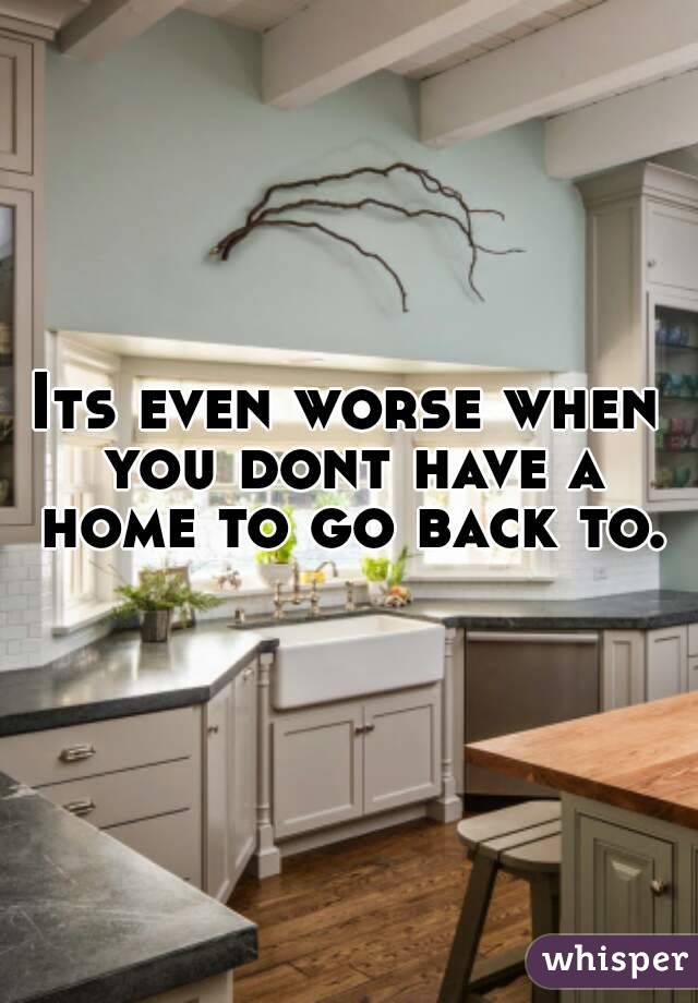 Its even worse when you dont have a home to go back to.
