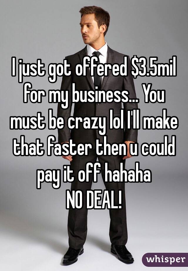 I just got offered $3.5mil for my business... You must be crazy lol I'll make that faster then u could pay it off hahaha
NO DEAL!